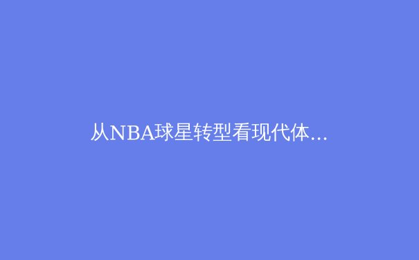 从NBA球星转型看现代体育训练的科学革命 - 4