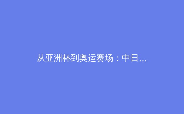 从亚洲杯到奥运赛场：中日韩足球青训体系深度对比与未来竞争格局分析 - 4