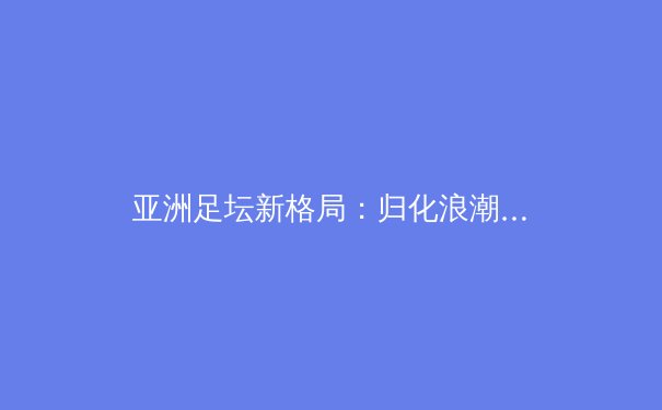 亚洲足坛新格局：归化浪潮下的挑战与机遇