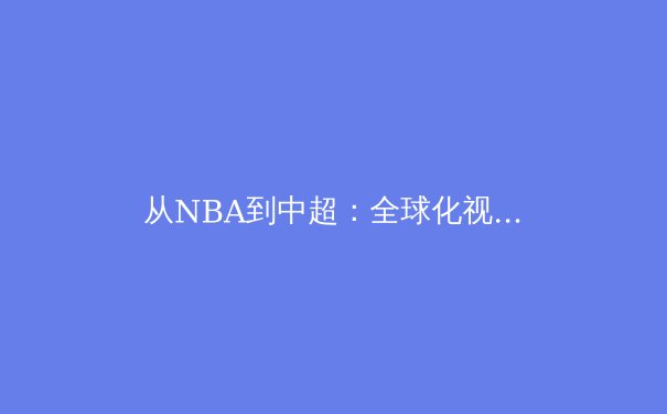从NBA到中超：全球化视角下职业体育的商业变革与竞技挑战 - 4