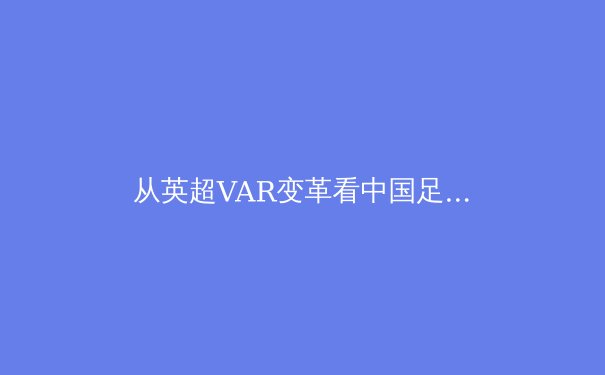从英超VAR变革看中国足球：科技赋能下的裁判体系如何重塑绿茵公平 - 3