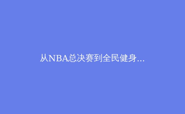 从NBA总决赛到全民健身：现代体育的多元价值与社会影响 - 2