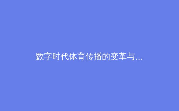 数字时代体育传播的变革与挑战：从传统媒体到社交平台的范式转移 - 2