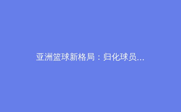 亚洲篮球新格局：归化球员浪潮下的机遇与挑战 - 2