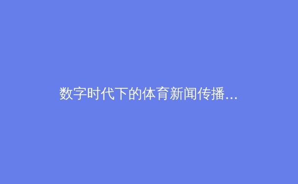 数字时代下的体育新闻传播：变革、挑战与未来展望