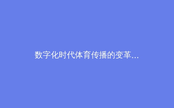 数字化时代体育传播的变革：从传统媒体到社交平台的格局重塑 - 2