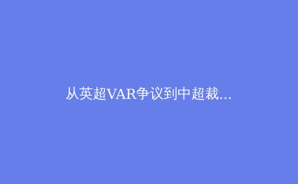 从英超VAR争议到中超裁判改革：科技如何重塑现代足球的公平性边界 - 4