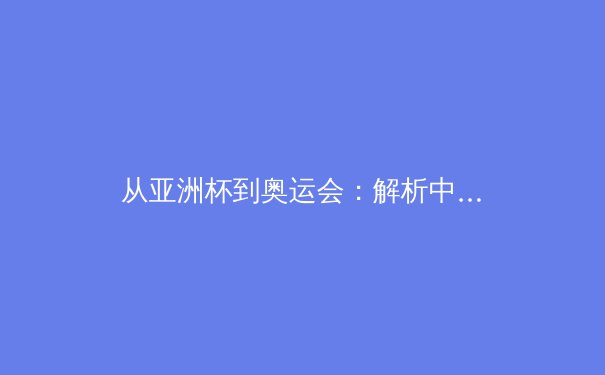 从亚洲杯到奥运会：解析中日体育竞技的博弈与共生 - 4