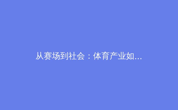 从赛场到社会：体育产业如何塑造国家软实力与城市新名片