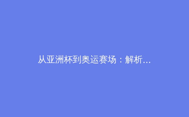 从亚洲杯到奥运赛场：解析中日体育竞技背后的训练哲学与文化差异