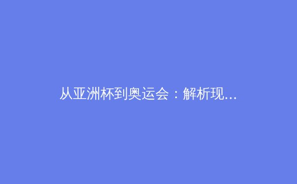 从亚洲杯到奥运会：解析现代体育竞技背后的科技革命与人文关怀